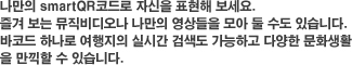 나만의 QrCODE로 자신을 표현해 보세요.
즐겨 보는 뮤직비디오나 나만의 영상들을 모아 둘 수도 있습니다.
바코드 하나로 여행지의 실시간 검색도 가능하고 다양한 문화생활
을 만끽할 수 있습니다.
